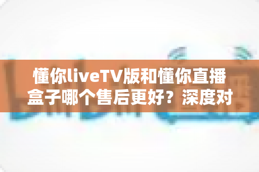 懂你liveTV版和懂你直播盒子哪个售后更好?深度对比分析帮你选出省心之选 懂你liveTV版和懂你直播盒子哪个售后更好?深度对比分析帮你选出省心之选