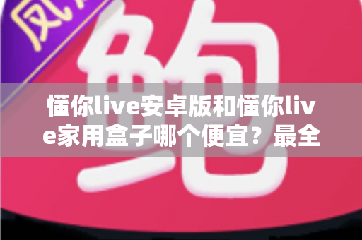 懂你live安卓版和懂你live家用盒子哪个便宜?最全价格对比与省钱选购指南 懂你live安卓版和懂你live家用盒子哪个便宜?最全价格对比与省钱选购指南