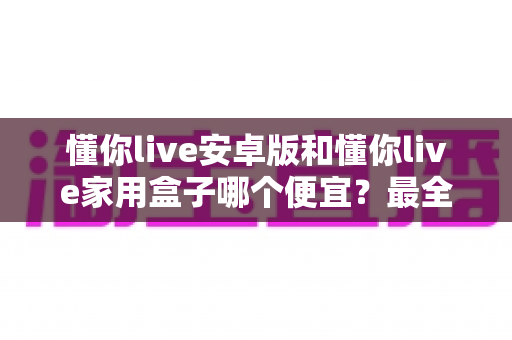 懂你live安卓版和懂你live家用盒子哪个便宜?最全价格对比与省钱选购指南 懂你live安卓版和懂你live家用盒子哪个便宜?最全价格对比与省钱选购指南