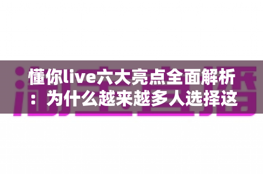 懂你live六大亮点全面解析：为什么越来越多人选择这个直播平台？