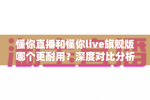 懂你直播和懂你live旗舰版哪个更耐用?深度对比分析与实用选购指南 懂你直播和懂你live旗舰版哪个更耐用?深度对比分析与实用选购指南