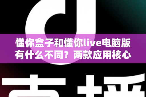 懂你盒子和懂你live电脑版有什么不同?两款应用核心差异全面解析与选择指南 懂你盒子和懂你live电脑版有什么不同?两款应用核心差异全面解析与选择指南