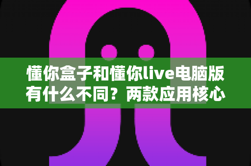 懂你盒子和懂你live电脑版有什么不同?两款应用核心差异全面解析与选择指南 懂你盒子和懂你live电脑版有什么不同?两款应用核心差异全面解析与选择指南
