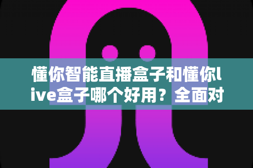 懂你智能直播盒子和懂你live盒子哪个好用？全面对比评测帮你选对直播设备