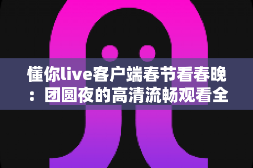 懂你live客户端春节看春晚:团圆夜的高清流畅观看全攻略 懂你live客户端春节看春晚:团圆夜的高清流畅观看全攻略
