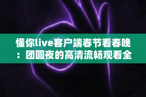 懂你live客户端春节看春晚:团圆夜的高清流畅观看全攻略 懂你live客户端春节看春晚:团圆夜的高清流畅观看全攻略