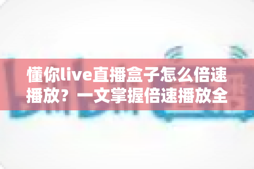 懂你live直播盒子怎么倍速播放？一文掌握倍速播放全攻略，让观影效率轻松翻倍