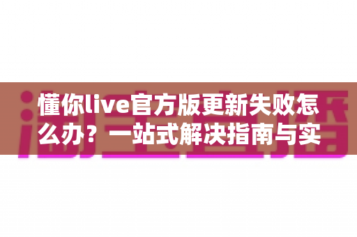 懂你live官方版更新失败怎么办？一站式解决指南与实用技巧全解析