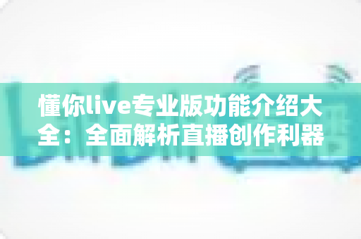 懂你live专业版功能介绍大全：全面解析直播创作利器的核心亮点与实用技巧