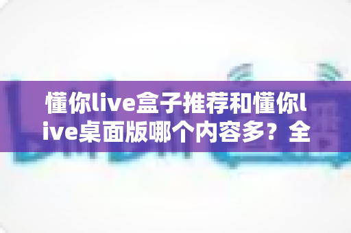 懂你live盒子推荐和懂你live桌面版哪个内容多?全面对比分析与选购指南 懂你live盒子推荐和懂你live桌面版哪个内容多?全面对比分析与选购指南