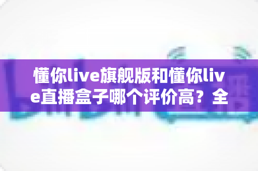 懂你live旗舰版和懂你live直播盒子哪个评价高?全方位对比评测帮你选对不踩坑 懂你live旗舰版和懂你live直播盒子哪个评价高?全方位对比评测帮你选对不踩坑