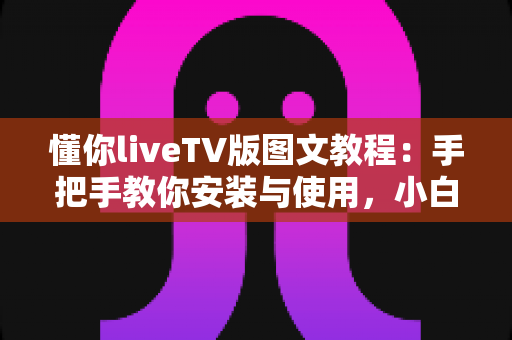 懂你liveTV版图文教程：手把手教你安装与使用，小白也能轻松玩转大屏直播体验