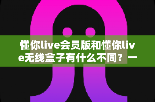 懂你live会员版和懂你live无线盒子有什么不同？一文读懂核心区别与选购全攻略
