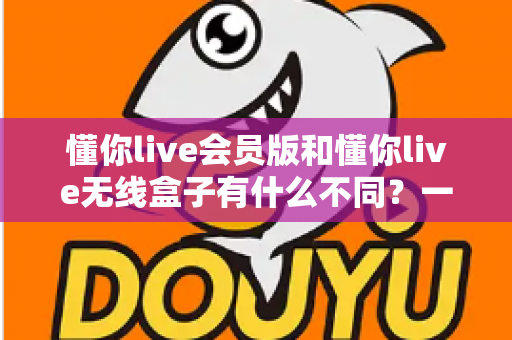 懂你live会员版和懂你live无线盒子有什么不同？一文读懂核心区别与选购全攻略