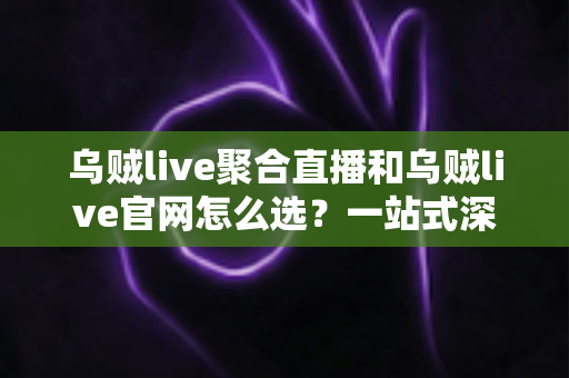 乌贼live聚合直播和乌贼live官网怎么选？一站式深度对比指南帮你轻松做出最佳决策