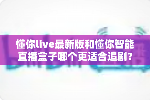 懂你live最新版和懂你智能直播盒子哪个更适合追剧？软件与硬件追剧方案的全面深度对比指南