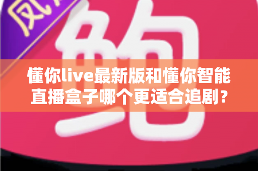 懂你live最新版和懂你智能直播盒子哪个更适合追剧？软件与硬件追剧方案的全面深度对比指南
