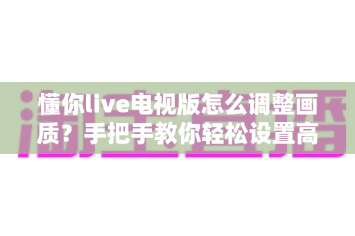 懂你live电视版怎么调整画质?手把手教你轻松设置高清观影体验 懂你live电视版怎么调整画质?手把手教你轻松设置高清观影体验