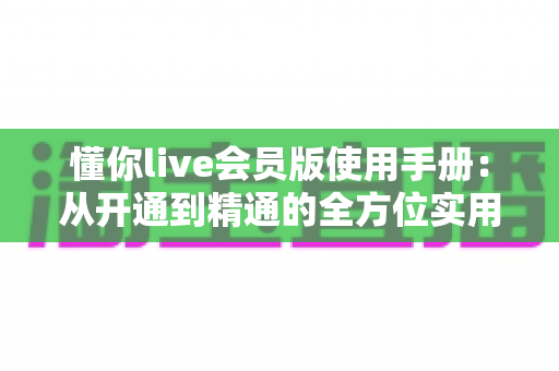 懂你live会员版使用手册:从开通到精通的全方位实用指南 懂你live会员版使用手册:从开通到精通的全方位实用指南
