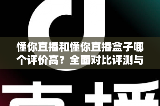 懂你直播和懂你直播盒子哪个评价高？全面对比评测与选择指南