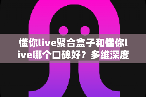 懂你live聚合盒子和懂你live哪个口碑好？多维深度对比帮你选对不踩坑