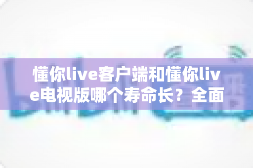 懂你live客户端和懂你live电视版哪个寿命长？全面对比解析与选购使用指南