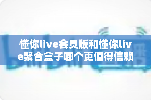 懂你live会员版和懂你live聚合盒子哪个更值得信赖？全方位深度对比分析与选购避坑指南