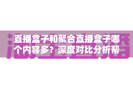 直播盒子和聚合直播盒子哪个内容多?深度对比分析帮你选对观影设备 直播盒子和聚合直播盒子哪个内容多?深度对比分析帮你选对观影设备