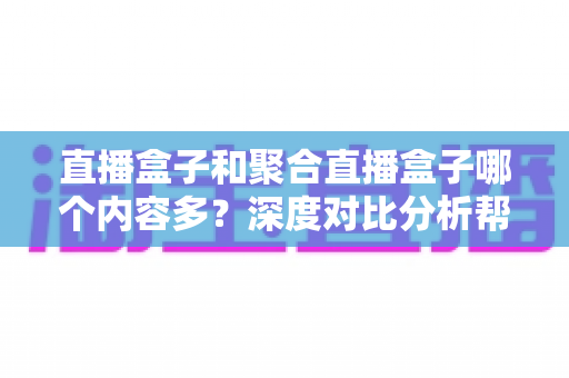 直播盒子和聚合直播盒子哪个内容多？深度对比分析帮你选对观影设备