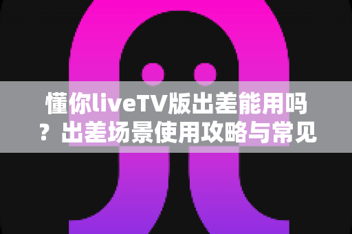 懂你liveTV版出差能用吗?出差场景使用攻略与常见问题全解析 懂你liveTV版出差能用吗?出差场景使用攻略与常见问题全解析