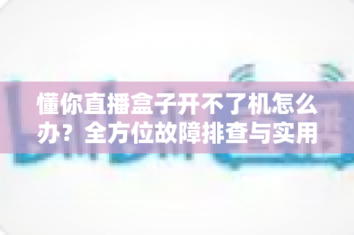 懂你直播盒子开不了机怎么办?全方位故障排查与实用解决指南 懂你直播盒子开不了机怎么办?全方位故障排查与实用解决指南