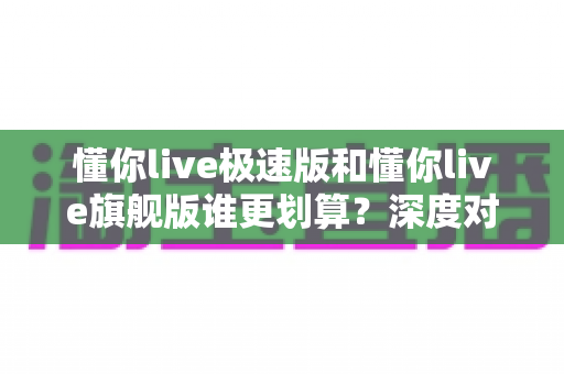 懂你live极速版和懂你live旗舰版谁更划算？深度对比帮你选对不选贵