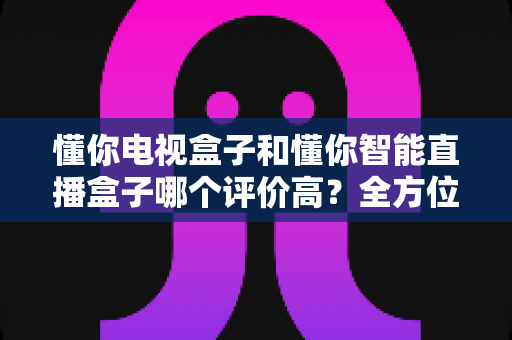 懂你电视盒子和懂你智能直播盒子哪个评价高?全方位深度对比助你选购不迷路 懂你电视盒子和懂你智能直播盒子哪个评价高?全方位深度对比助你选购不迷路