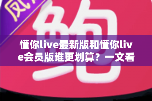 懂你live最新版和懂你live会员版谁更划算？一文看懂版本差异、费用对比与最优选择方案