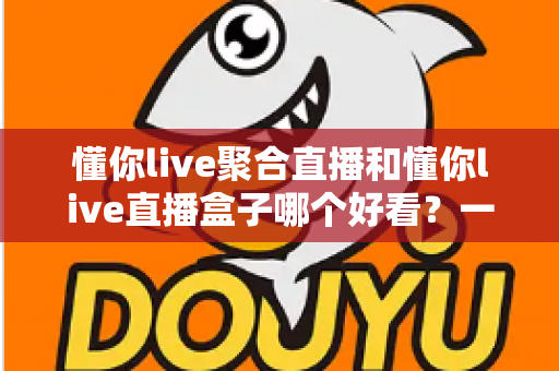 懂你live聚合直播和懂你live直播盒子哪个好看?一篇讲透颜值与体验的深度对比指南 懂你live聚合直播和懂你live直播盒子哪个好看?一篇讲透颜值与体验的深度对比指南