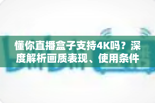 懂你直播盒子支持4K吗?深度解析画质表现、使用条件与优化技巧全指南 懂你直播盒子支持4K吗?深度解析画质表现、使用条件与优化技巧全指南