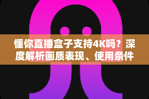 懂你直播盒子支持4K吗?深度解析画质表现、使用条件与优化技巧全指南 懂你直播盒子支持4K吗?深度解析画质表现、使用条件与优化技巧全指南