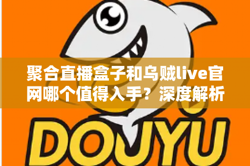 聚合直播盒子和乌贼live官网哪个值得入手？深度解析两大直播观看方案的真实差异与实用选购指南
