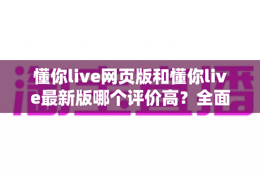 懂你live网页版和懂你live最新版哪个评价高？全面口碑对比与选择指南