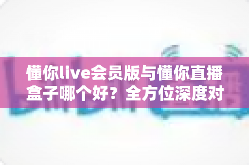 懂你live会员版与懂你直播盒子哪个好？全方位深度对比分析，帮你选对不选贵