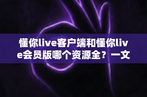 懂你live客户端和懂你live会员版哪个资源全?一文看懂两大版本差异,选对不花冤枉钱 懂你live客户端和懂你live会员版哪个资源全?一文看懂两大版本差异,选对不花冤枉钱