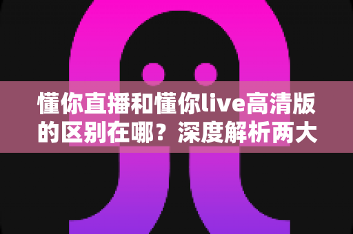 懂你直播和懂你live高清版的区别在哪？深度解析两大版本核心差异，帮你选对版本不踩坑