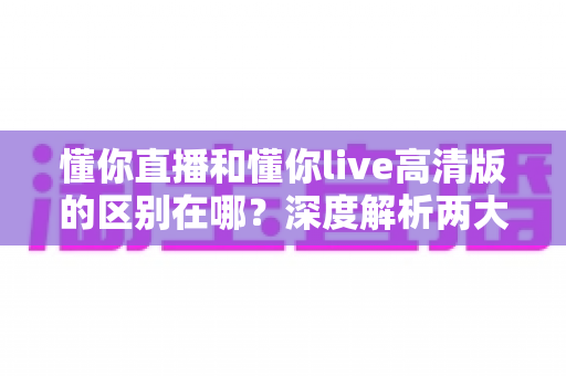 懂你直播和懂你live高清版的区别在哪？深度解析两大版本核心差异，帮你选对版本不踩坑