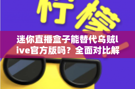 迷你直播盒子能替代乌贼live官方版吗?全面对比解析与选购指南 迷你直播盒子能替代乌贼live官方版吗?全面对比解析与选购指南