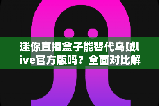 迷你直播盒子能替代乌贼live官方版吗？全面对比解析与选购指南