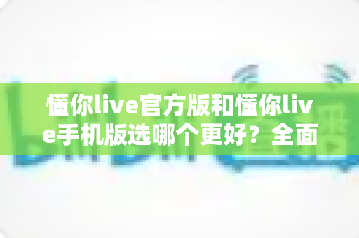 懂你live官方版和懂你live手机版选哪个更好？全面对比分析与选购指南