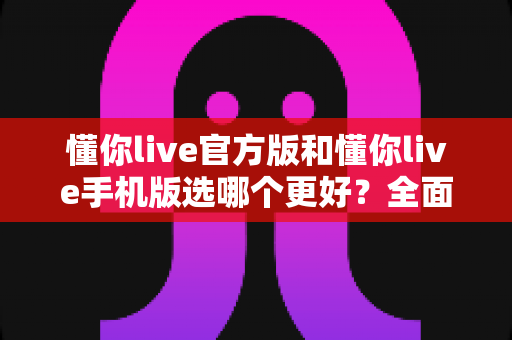 懂你live官方版和懂你live手机版选哪个更好？全面对比分析与选购指南