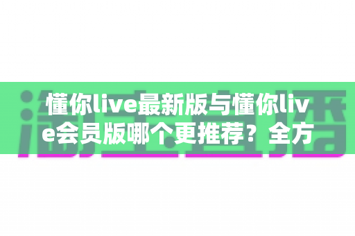 懂你live最新版与懂你live会员版哪个更推荐?全方位对比评测助你轻松决策 懂你live最新版与懂你live会员版哪个更推荐?全方位对比评测助你轻松决策