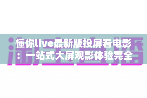 懂你live最新版投屏看电影:一站式大屏观影体验完全指南 懂你live最新版投屏看电影:一站式大屏观影体验完全指南