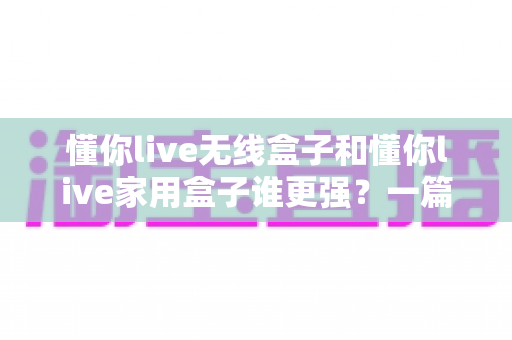 懂你live无线盒子和懂你live家用盒子谁更强?一篇看懂选购逻辑的深度对比指南 懂你live无线盒子和懂你live家用盒子谁更强?一篇看懂选购逻辑的深度对比指南